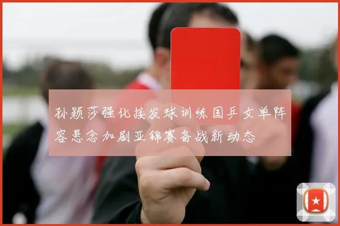 孙颖莎强化接发球训练国乒女单阵容悬念加剧亚锦赛备战新动态