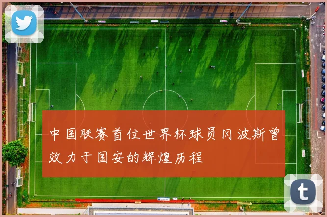 中国联赛首位世界杯球员冈波斯曾效力于国安的辉煌历程