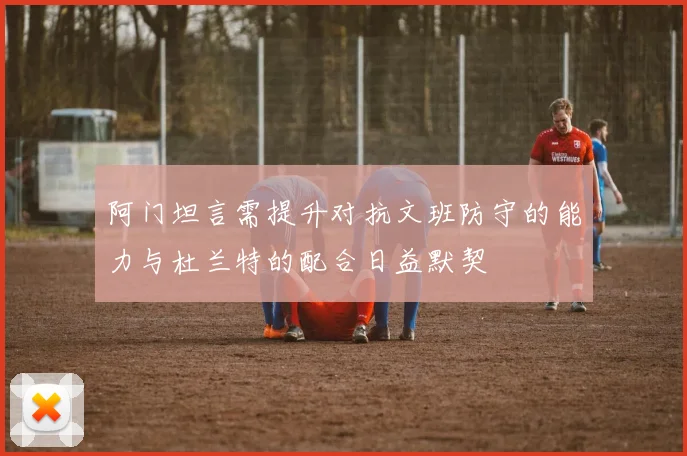 阿门坦言需提升对抗文班防守的能力与杜兰特的配合日益默契