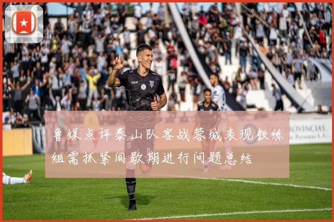 鲁媒点评泰山队客战蓉城表现教练组需抓紧间歇期进行问题总结