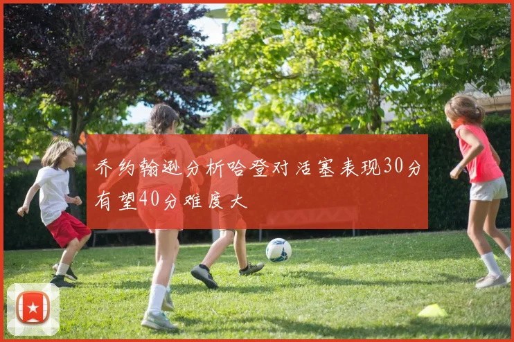 乔约翰逊分析哈登对活塞表现30分有望40分难度大