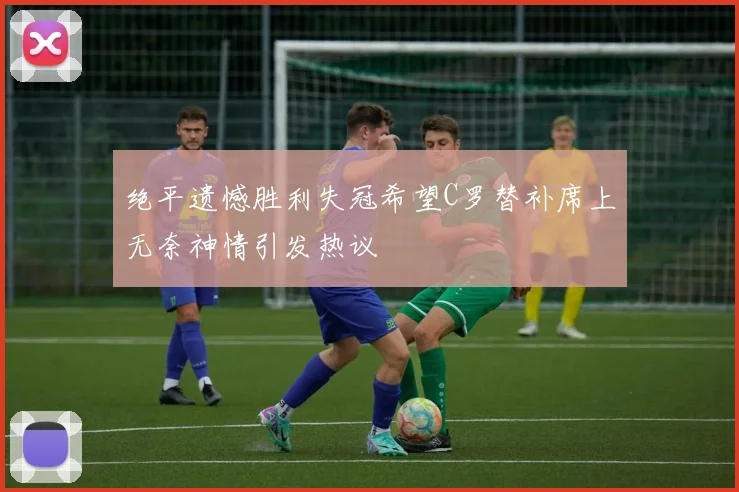 绝平遗憾胜利失冠希望C罗替补席上无奈神情引发热议