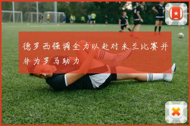 德罗西强调全力以赴对米兰比赛并非为罗马助力