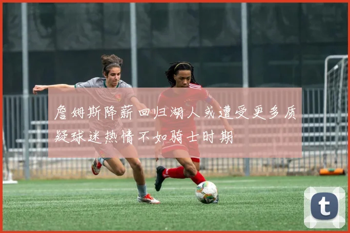 詹姆斯降薪回归湖人或遭受更多质疑球迷热情不如骑士时期