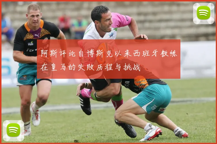 阿斯评论自博斯克以来西班牙教练在皇马的失败历程与挑战