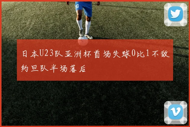 日本U23队亚洲杯首场失球0比1不敌约旦队半场落后