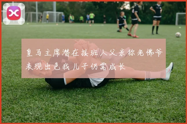皇马主席潜在接班人父亲称老佛爷表现出色我儿子仍需成长