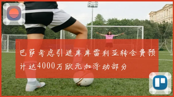 巴萨考虑引进库库雷利亚转会费预计达4000万欧元加浮动部分